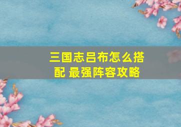 三国志吕布怎么搭配 最强阵容攻略